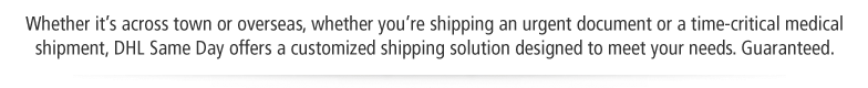 Whether it's across town or overseas, whether you're shipping an urgent document or a time-critical medical shipment, DHL Same Day offers a customized shipping solution designed to meet your needs. Guaranteed.